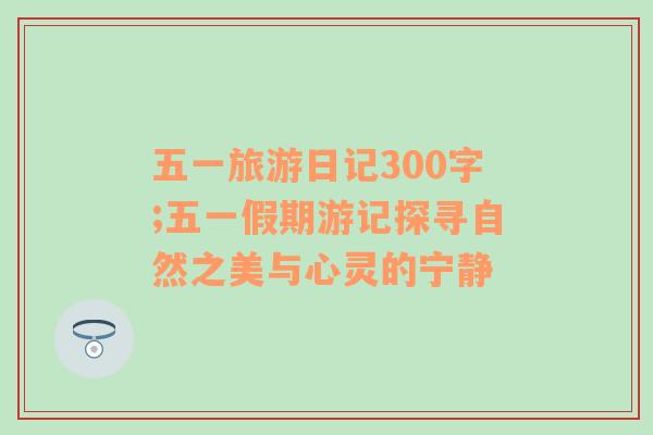 五一旅游日记300字;五一假期游记探寻自然之美与心灵的宁静