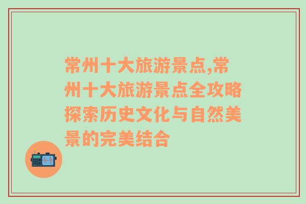 常州十大旅游景点,常州十大旅游景点全攻略探索历史文化与自然美景的完美结合