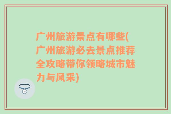 广州旅游景点有哪些(广州旅游必去景点推荐全攻略带你领略城市魅力与风采)