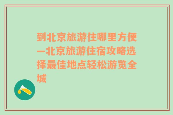 到北京旅游住哪里方便—北京旅游住宿攻略选择最佳地点轻松游览全城