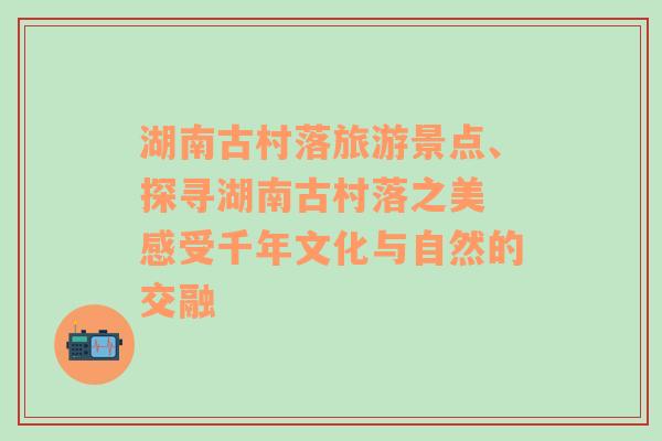 湖南古村落旅游景点、探寻湖南古村落之美 感受千年文化与自然的交融