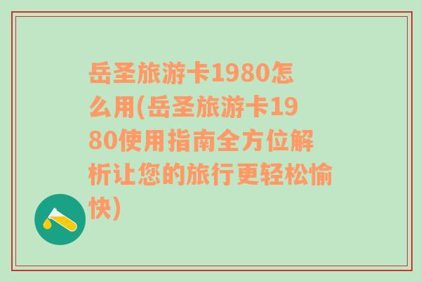 岳圣旅游卡1980怎么用(岳圣旅游卡1980使用指南全方位解析让您的旅行更轻松愉快)