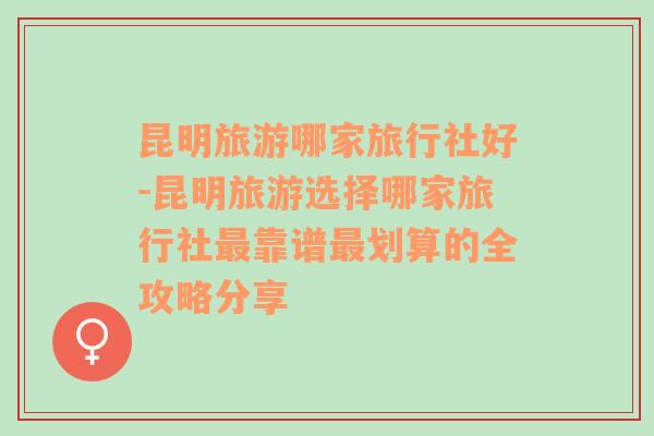 昆明旅游哪家旅行社好-昆明旅游选择哪家旅行社最靠谱最划算的全攻略分享