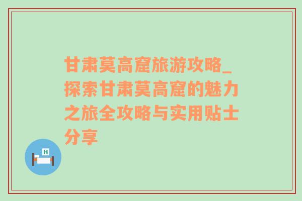 甘肃莫高窟旅游攻略_探索甘肃莫高窟的魅力之旅全攻略与实用贴士分享