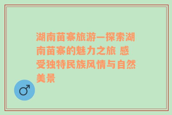 湖南苗寨旅游—探索湖南苗寨的魅力之旅 感受独特民族风情与自然美景