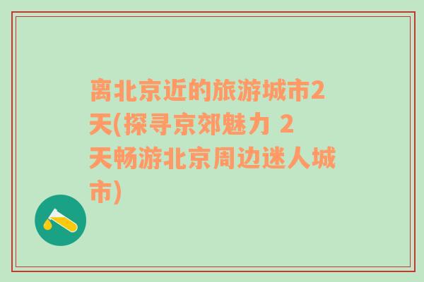 离北京近的旅游城市2天(探寻京郊魅力 2天畅游北京周边迷人城市)