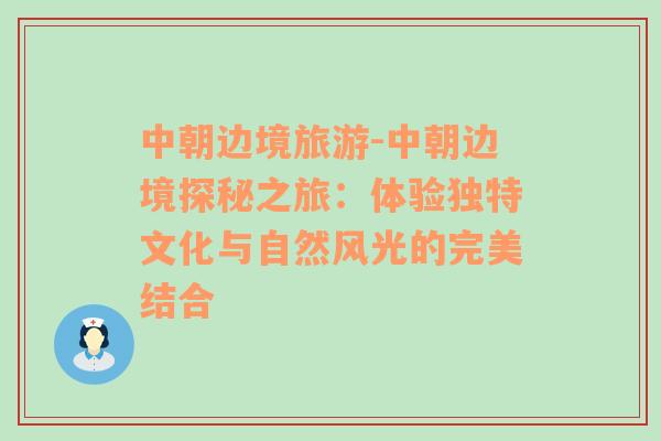 中朝边境旅游-中朝边境探秘之旅：体验独特文化与自然风光的完美结合