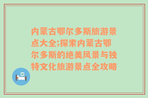 内蒙古鄂尔多斯旅游景点大全;探索内蒙古鄂尔多斯的绝美风景与独特文化旅游景点全攻略