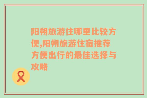 阳朔旅游住哪里比较方便,阳朔旅游住宿推荐方便出行的最佳选择与攻略