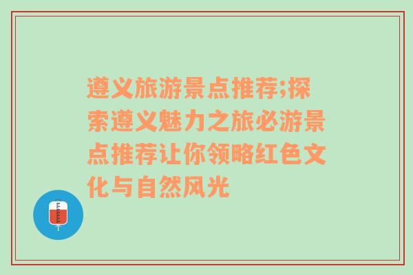 遵义旅游景点推荐;探索遵义魅力之旅必游景点推荐让你领略红色文化与自然风光