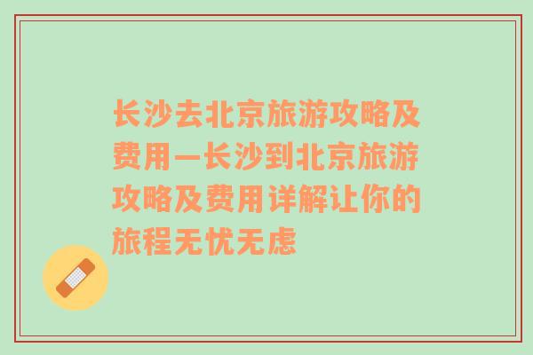 长沙去北京旅游攻略及费用—长沙到北京旅游攻略及费用详解让你的旅程无忧无虑