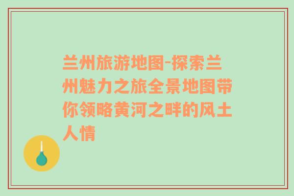 兰州旅游地图-探索兰州魅力之旅全景地图带你领略黄河之畔的风土人情