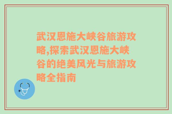 武汉恩施大峡谷旅游攻略,探索武汉恩施大峡谷的绝美风光与旅游攻略全指南