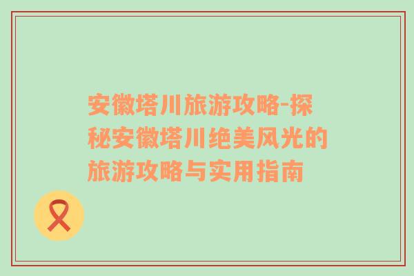 安徽塔川旅游攻略-探秘安徽塔川绝美风光的旅游攻略与实用指南