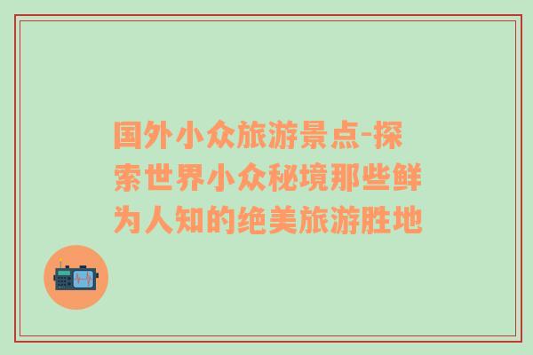 国外小众旅游景点-探索世界小众秘境那些鲜为人知的绝美旅游胜地