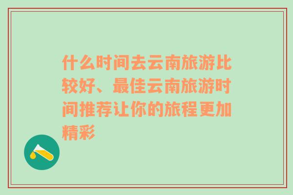 什么时间去云南旅游比较好、最佳云南旅游时间推荐让你的旅程更加精彩