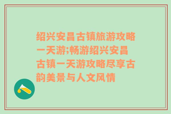 绍兴安昌古镇旅游攻略一天游;畅游绍兴安昌古镇一天游攻略尽享古韵美景与人文风情