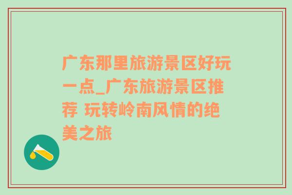 广东那里旅游景区好玩一点_广东旅游景区推荐 玩转岭南风情的绝美之旅