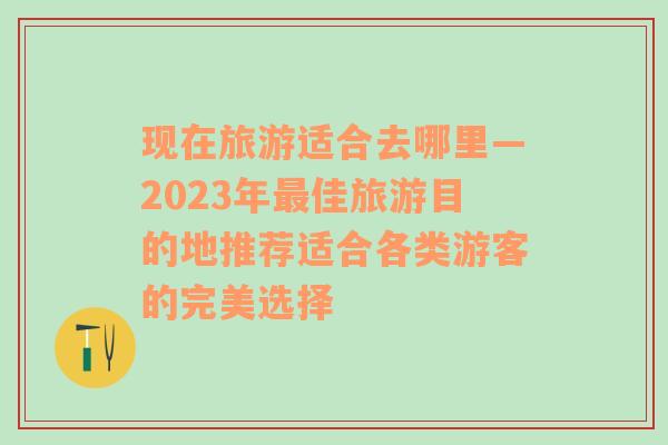 现在旅游适合去哪里—2023年最佳旅游目的地推荐适合各类游客的完美选择