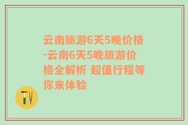 云南旅游6天5晚价格-云南6天5晚旅游价格全解析 超值行程等你来体验