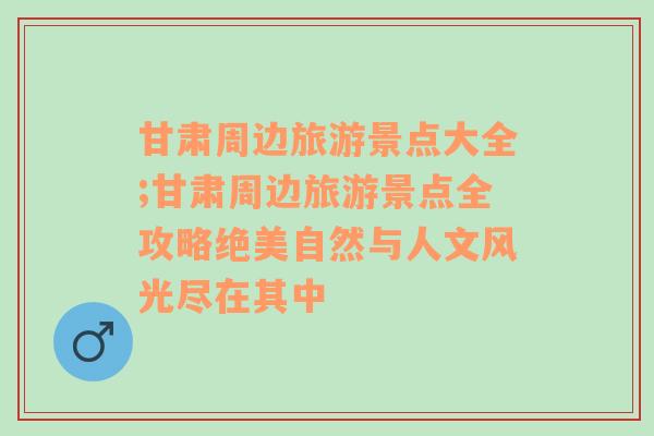 甘肃周边旅游景点大全;甘肃周边旅游景点全攻略绝美自然与人文风光尽在其中