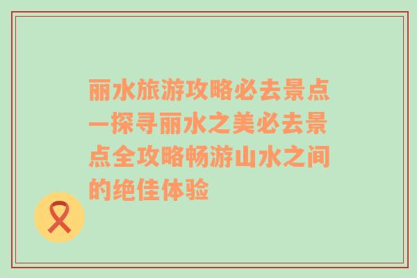 丽水旅游攻略必去景点—探寻丽水之美必去景点全攻略畅游山水之间的绝佳体验