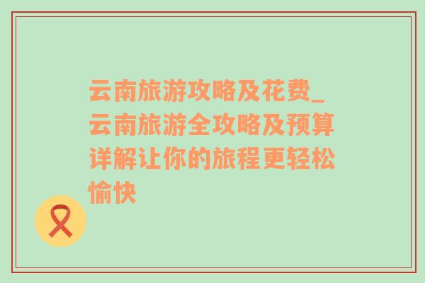 云南旅游攻略及花费_云南旅游全攻略及预算详解让你的旅程更轻松愉快