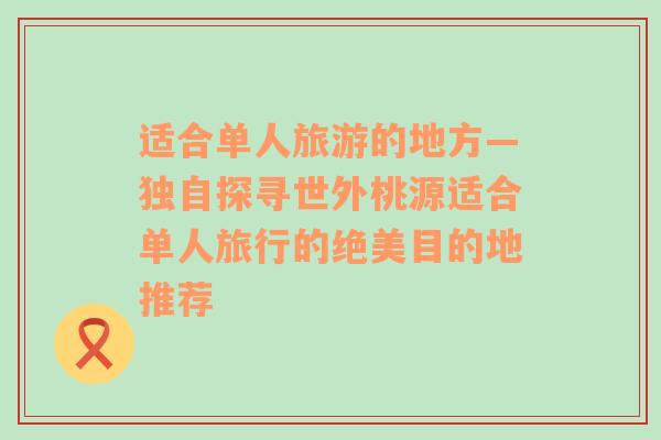 适合单人旅游的地方—独自探寻世外桃源适合单人旅行的绝美目的地推荐