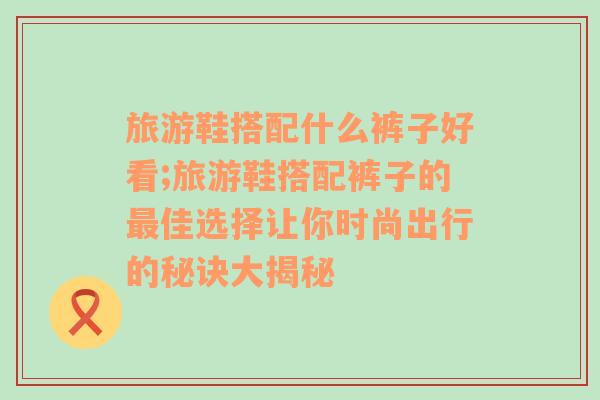 旅游鞋搭配什么裤子好看;旅游鞋搭配裤子的最佳选择让你时尚出行的秘诀大揭秘