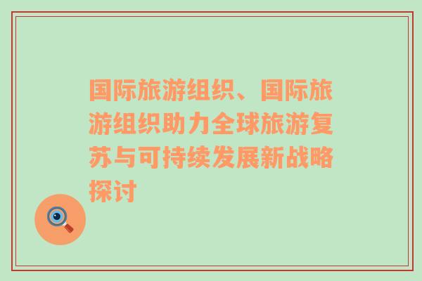 国际旅游组织、国际旅游组织助力全球旅游复苏与可持续发展新战略探讨