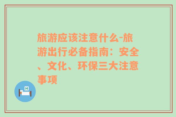 旅游应该注意什么-旅游出行必备指南：安全、文化、环保三大注意事项