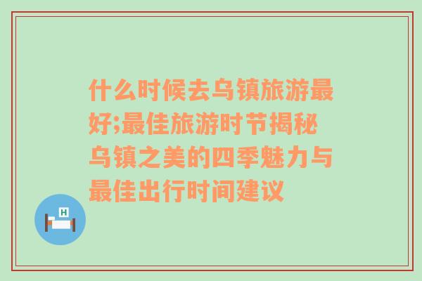 什么时候去乌镇旅游最好;最佳旅游时节揭秘乌镇之美的四季魅力与最佳出行时间建议