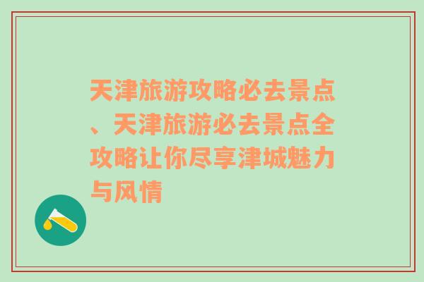 天津旅游攻略必去景点、天津旅游必去景点全攻略让你尽享津城魅力与风情