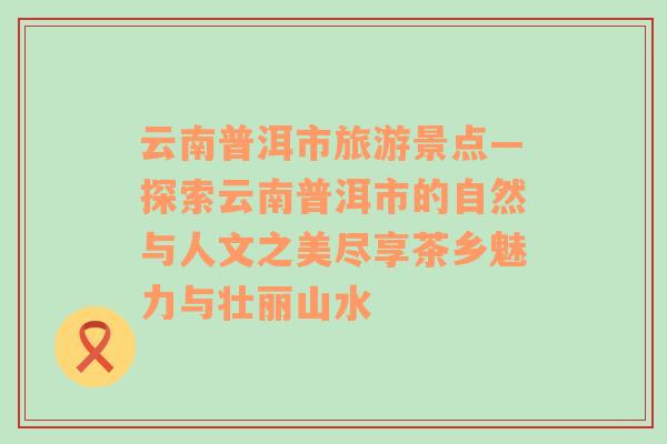 云南普洱市旅游景点—探索云南普洱市的自然与人文之美尽享茶乡魅力与壮丽山水