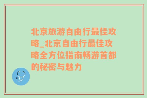 北京旅游自由行最佳攻略_北京自由行最佳攻略全方位指南畅游首都的秘密与魅力