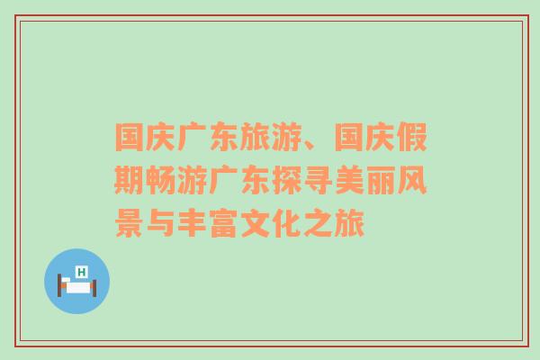 国庆广东旅游、国庆假期畅游广东探寻美丽风景与丰富文化之旅