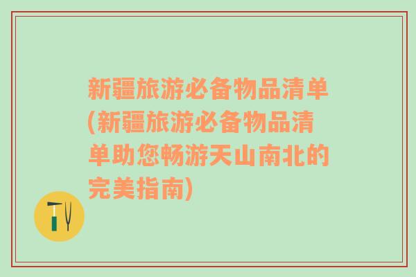 新疆旅游必备物品清单(新疆旅游必备物品清单助您畅游天山南北的完美指南)