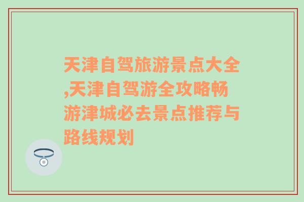 天津自驾旅游景点大全,天津自驾游全攻略畅游津城必去景点推荐与路线规划