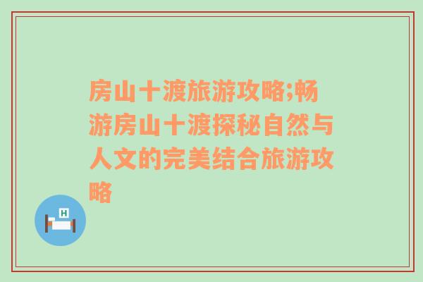 房山十渡旅游攻略;畅游房山十渡探秘自然与人文的完美结合旅游攻略