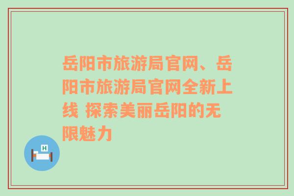 岳阳市旅游局官网、岳阳市旅游局官网全新上线 探索美丽岳阳的无限魅力