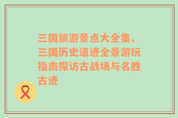 三国旅游景点大全集、三国历史遗迹全景游玩指南探访古战场与名胜古迹