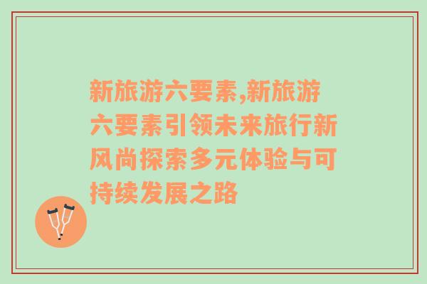 新旅游六要素,新旅游六要素引领未来旅行新风尚探索多元体验与可持续发展之路