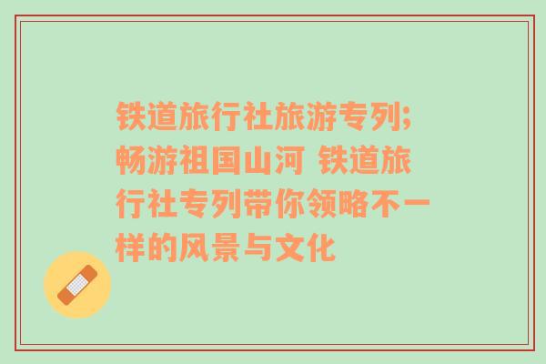 铁道旅行社旅游专列;畅游祖国山河 铁道旅行社专列带你领略不一样的风景与文化