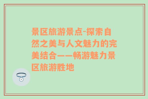 景区旅游景点-探索自然之美与人文魅力的完美结合——畅游魅力景区旅游胜地