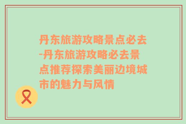 丹东旅游攻略景点必去-丹东旅游攻略必去景点推荐探索美丽边境城市的魅力与风情