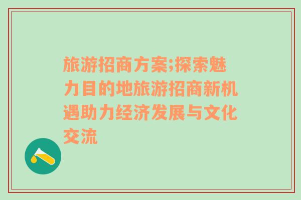 旅游招商方案;探索魅力目的地旅游招商新机遇助力经济发展与文化交流