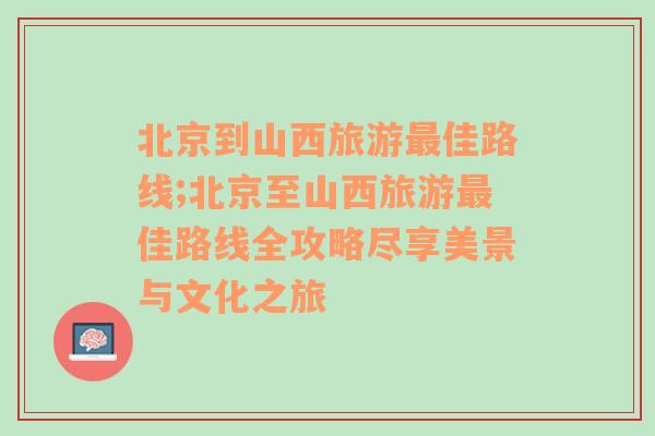 北京到山西旅游最佳路线;北京至山西旅游最佳路线全攻略尽享美景与文化之旅