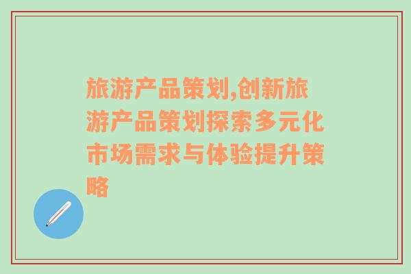 旅游产品策划,创新旅游产品策划探索多元化市场需求与体验提升策略