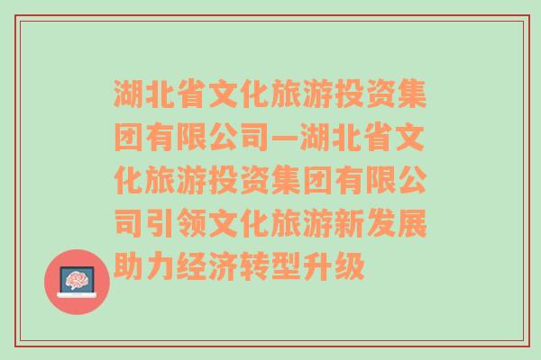 湖北省文化旅游投资集团有限公司—湖北省文化旅游投资集团有限公司引领文化旅游新发展助力经济转型升级