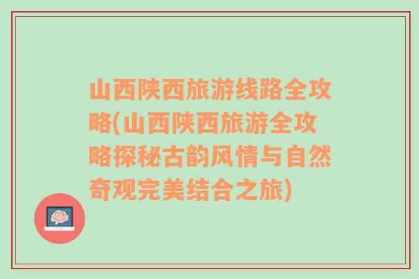 山西陕西旅游线路全攻略(山西陕西旅游全攻略探秘古韵风情与自然奇观完美结合之旅)